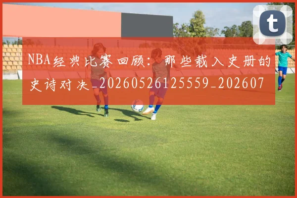 NBA经典比赛回顾:那些载入史册的史诗对决_20260526125559_20260702171357