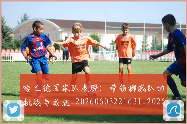 哈兰德国家队表现：带领挪威队的挑战与成就_20260603221631_20260703222115_20260719155725