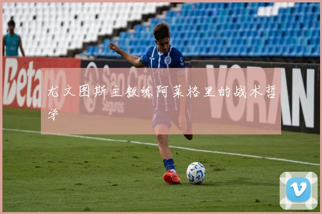 尤文图斯主教练阿莱格里的战术哲学