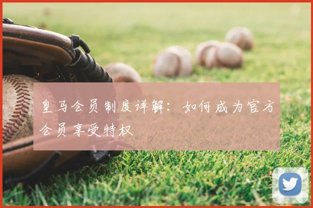 皇马会员制度详解:如何成为官方会员享受特权
