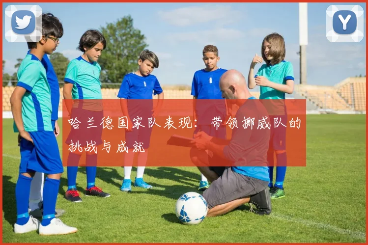 哈兰德国家队表现：带领挪威队的挑战与成就