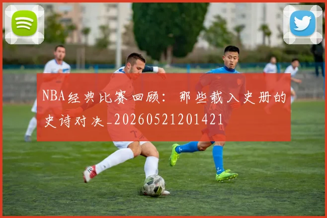 NBA经典比赛回顾：那些载入史册的史诗对决_20260521201421