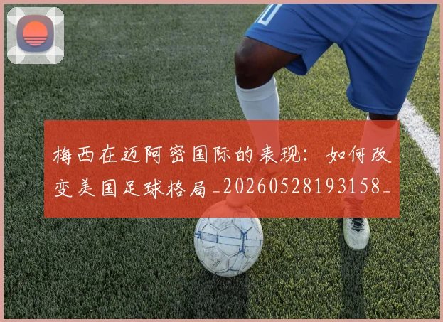 梅西在迈阿密国际的表现：如何改变美国足球格局_20260528193158_20260707023118