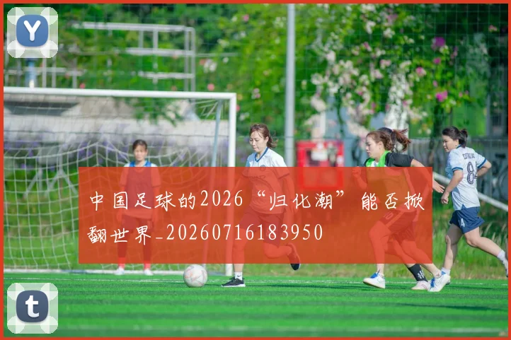 中国足球的2026“归化潮”能否掀翻世界_20260716183950
