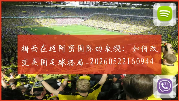 梅西在迈阿密国际的表现：如何改变美国足球格局_20260522160944
