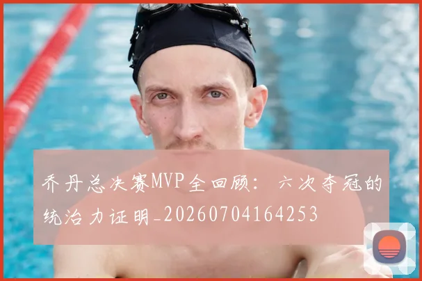 乔丹总决赛MVP全回顾:六次夺冠的统治力证明_20260704164253