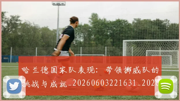 哈兰德国家队表现：带领挪威队的挑战与成就_20260603221631_20260703222115_20260719155725