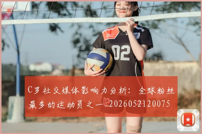 C罗社交媒体影响力分析:全球粉丝最多的运动员之一_20260521200756_20260701213852