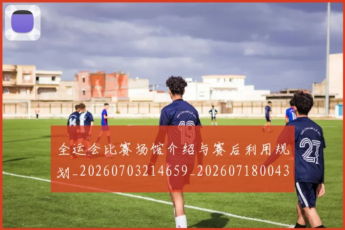 全运会比赛场馆介绍与赛后利用规划_20260703214659_20260718004300