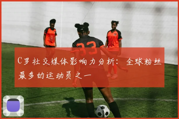 C罗社交媒体影响力分析：全球粉丝最多的运动员之一