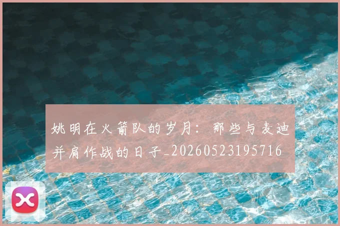 姚明在火箭队的岁月：那些与麦迪并肩作战的日子_20260523195716