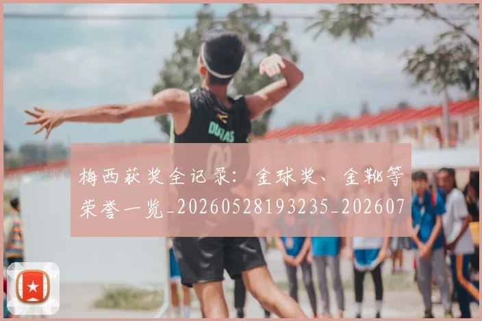 梅西获奖全记录:金球奖、金靴等荣誉一览_20260528193235_20260708190113