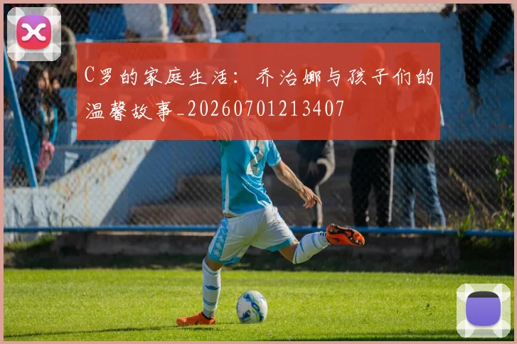 C罗的家庭生活：乔治娜与孩子们的温馨故事_20260701213407