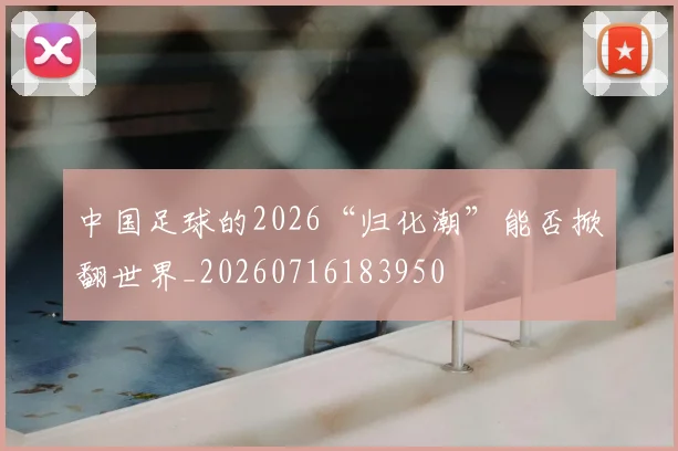 中国足球的2026“归化潮”能否掀翻世界_20260716183950