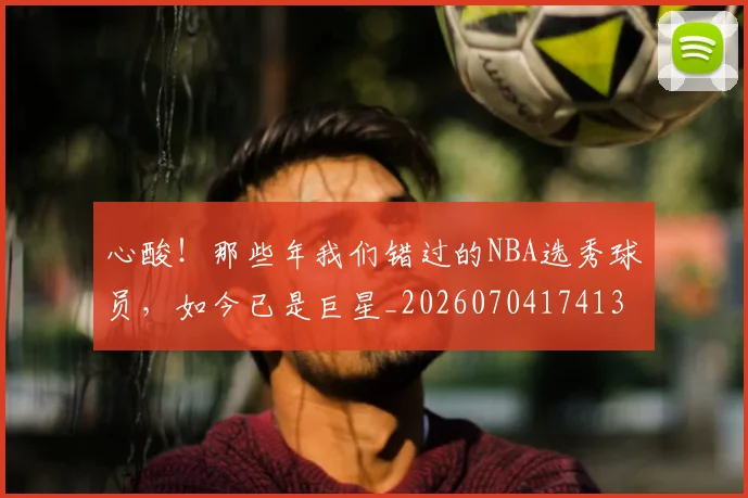 心酸!那些年我们错过的NBA选秀球员,如今已是巨星_20260704174132_20260723172249