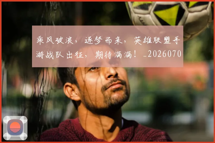 乘风破浪,逐梦而来,英雄联盟手游战队出征,期待满满!_20260703210711