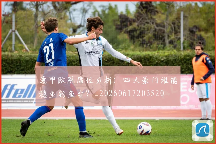 意甲欧冠席位分析：四大豪门谁能稳坐钓鱼台？_20260617203520