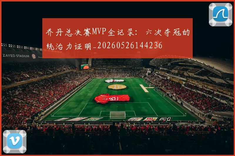 乔丹总决赛MVP全记录：六次夺冠的统治力证明_20260526144236