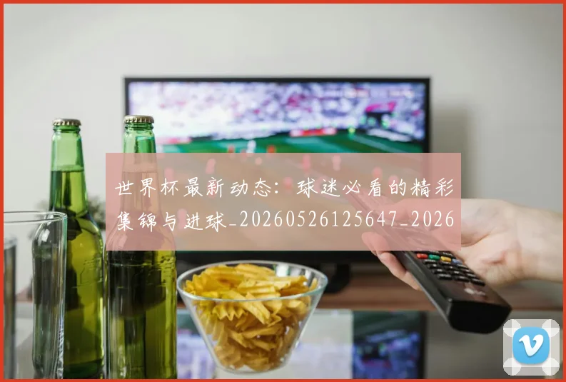 世界杯最新动态:球迷必看的精彩集锦与进球_20260526125647_20260715191219