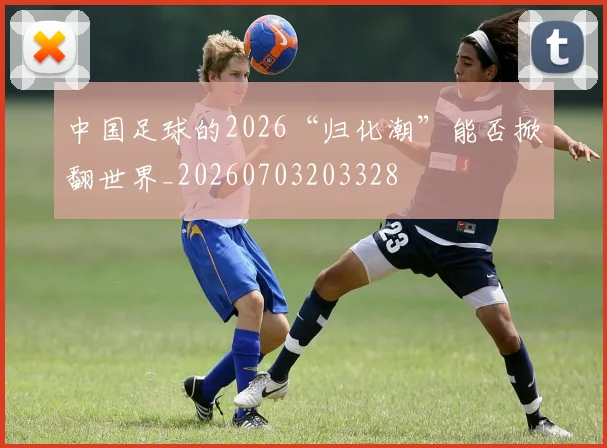 中国足球的2026“归化潮”能否掀翻世界_20260703203328