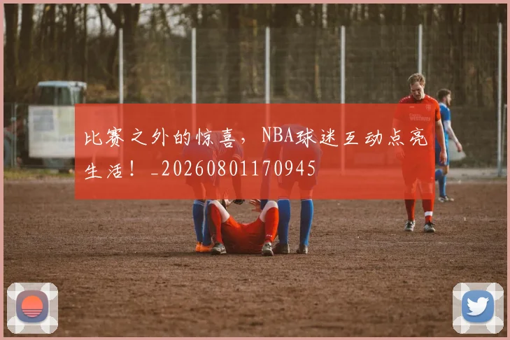 比赛之外的惊喜,NBA球迷互动点亮生活!_20260801170945